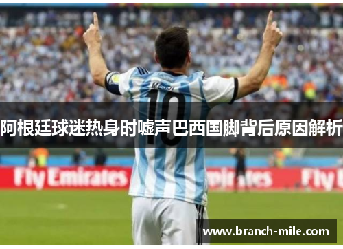 阿根廷球迷热身时嘘声巴西国脚背后原因解析 阿根廷球迷热身时嘘声巴西国脚背后原因解析