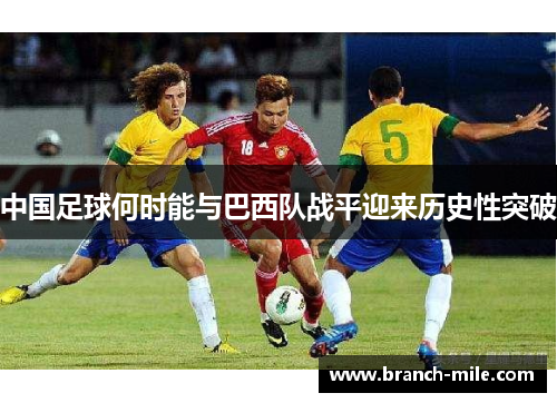 中国足球何时能与巴西队战平迎来历史性突破 中国足球何时能与巴西队战平迎来历史性突破