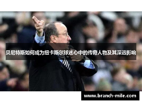 贝尼特斯如何成为纽卡斯尔球迷心中的传奇人物及其深远影响 贝尼特斯如何成为纽卡斯尔球迷心中的传奇人物及其深远影响
