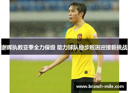 谢晖执教亚泰全力保级 助力球队稳步脱困迎接新挑战