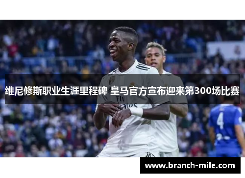 维尼修斯职业生涯里程碑 皇马官方宣布迎来第300场比赛