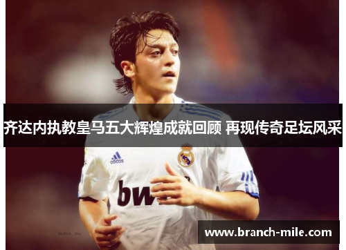 齐达内执教皇马五大辉煌成就回顾 再现传奇足坛风采 齐达内执教皇马五大辉煌成就回顾 再现传奇足坛风采